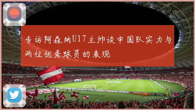 专访阿森纳U17主帅谈中国队实力与两位优秀球员的表现