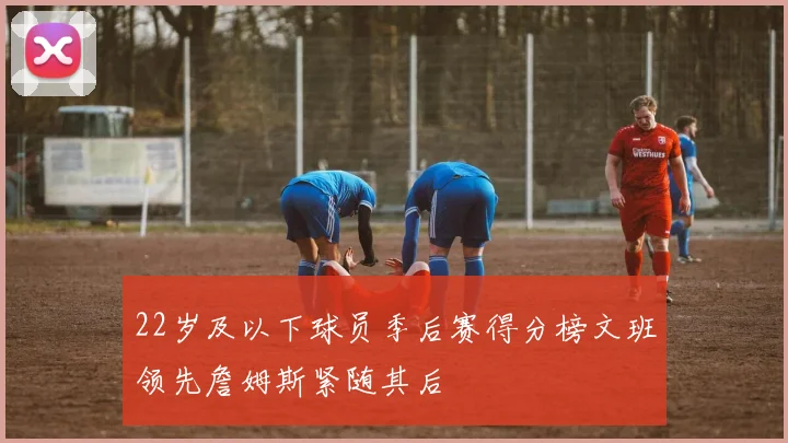 22岁及以下球员季后赛得分榜文班领先詹姆斯紧随其后
