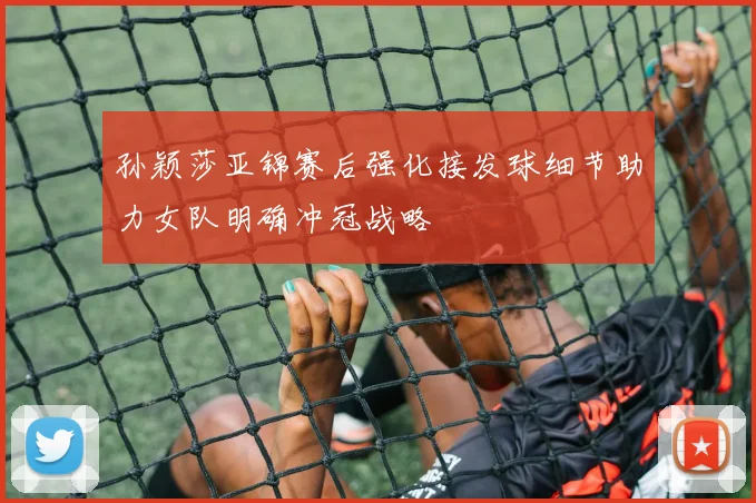 孙颖莎亚锦赛后强化接发球细节助力女队明确冲冠战略