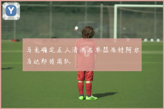 马竞确定五人清洗名单瑟洛特阿尔马达即将离队