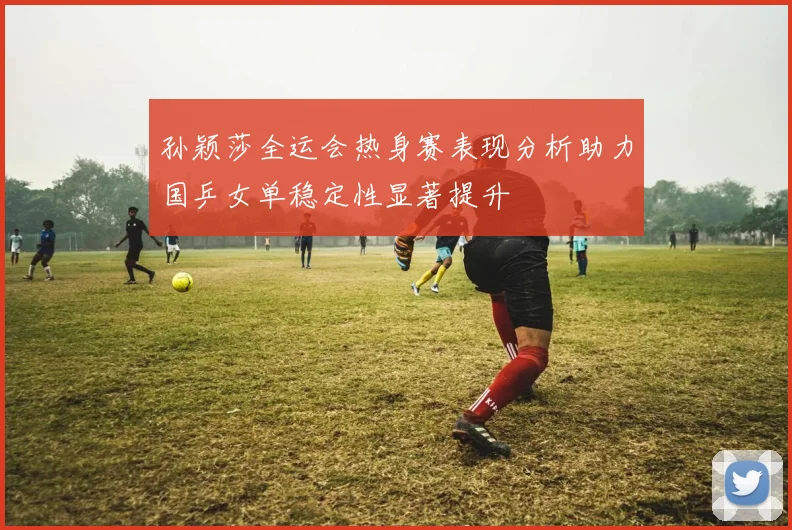 孙颖莎全运会热身赛表现分析助力国乒女单稳定性显著提升